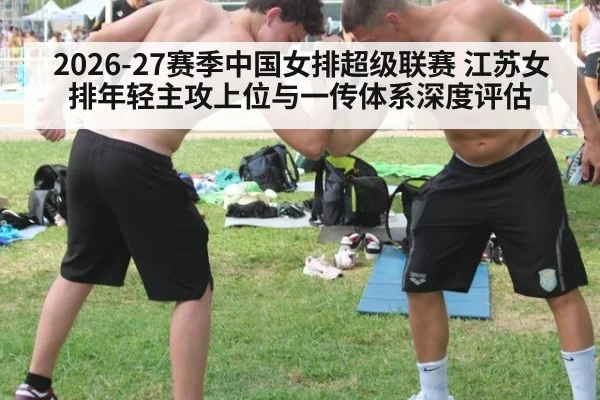 2026-27赛季中国女排超级联赛 江苏女排年轻主攻上位与一传体系深度评估