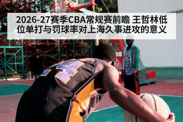 2026-27赛季CBA常规赛前瞻 王哲林低位单打与罚球率对上海久事进攻的意义
